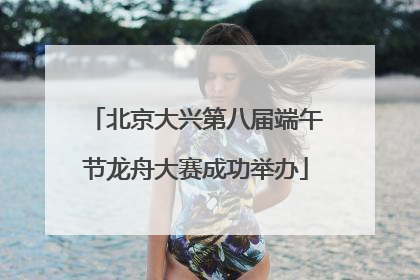北京大兴第八届端午节龙舟大赛成功举办