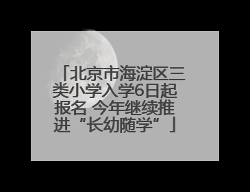 北京市海淀区三类小学入学6日起报名 今年继续推进“长幼随学”