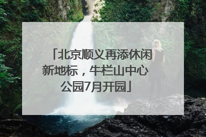 北京顺义再添休闲新地标，牛栏山中心公园7月开园
