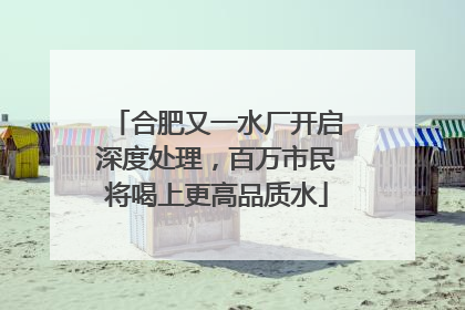 合肥又一水厂开启深度处理，百万市民将喝上更高品质水