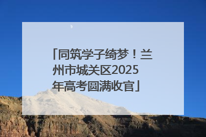 同筑学子绮梦！兰州市城关区2025年高考圆满收官