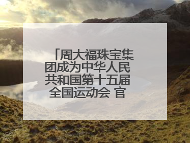 周大福珠宝集团成为中华人民共和国第十五届全国运动会 官方指定赞助商