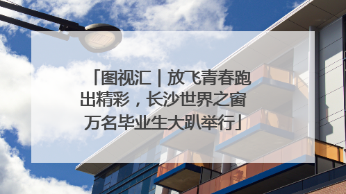图视汇｜放飞青春跑出精彩，长沙世界之窗万名毕业生大趴举行