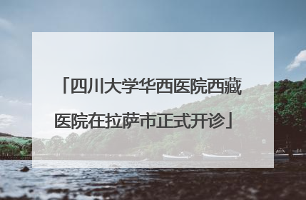 四川大学华西医院西藏医院在拉萨市正式开诊