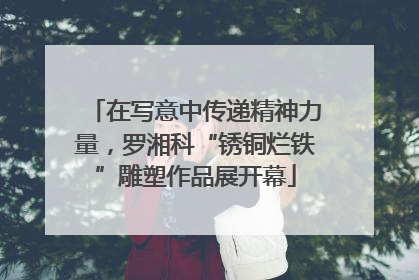 在写意中传递精神力量，罗湘科“锈铜烂铁”雕塑作品展开幕