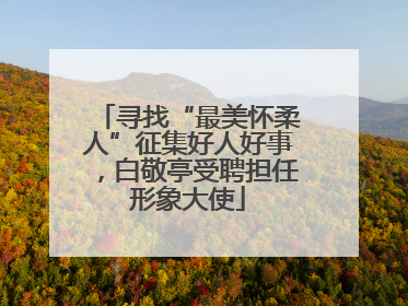 寻找“最美怀柔人”征集好人好事，白敬亭受聘担任形象大使