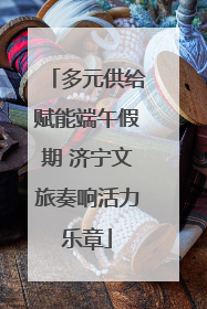 多元供给赋能端午假期 济宁文旅奏响活力乐章