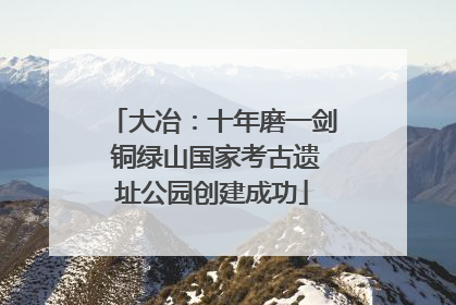 大冶：十年磨一剑 铜绿山国家考古遗址公园创建成功