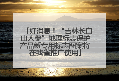 好消息！“吉林长白山人参”地理标志保护产品新专用标志图案将在我省推广使用