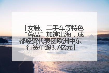 女鞋、二手车等特色“蓉品”加速出海，成都经贸代表团欧洲中东行签单逾3.7亿元