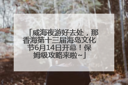 威海夜游好去处，那香海第十三届海岛文化节6月14日开幕！保姆级攻略来啦~