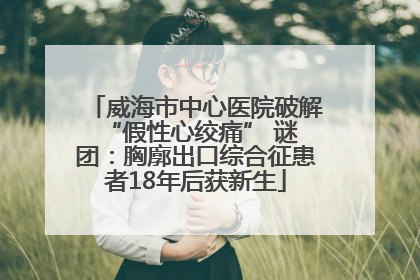 威海市中心医院破解 “假性心绞痛” 谜团：胸廓出口综合征患者18年后获新生