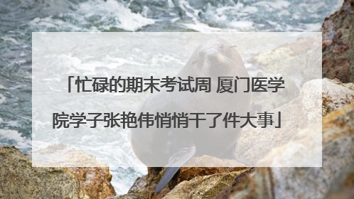 忙碌的期末考试周 厦门医学院学子张艳伟悄悄干了件大事