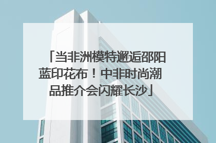 当非洲模特邂逅邵阳蓝印花布！中非时尚潮品推介会闪耀长沙