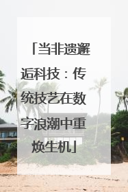 当非遗邂逅科技：传统技艺在数字浪潮中重焕生机