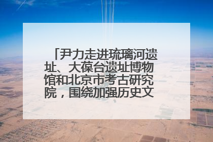尹力走进琉璃河遗址、大葆台遗址博物馆和北京市考古研究院，围绕加强历史文化名城保护调研