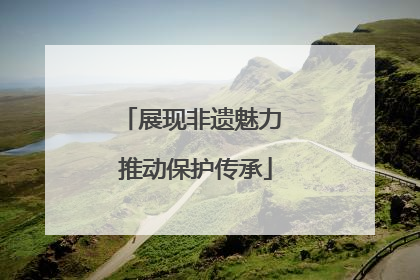 展现非遗魅力 推动保护传承