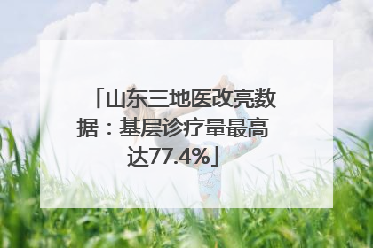 山东三地医改亮数据：基层诊疗量最高达77.4%