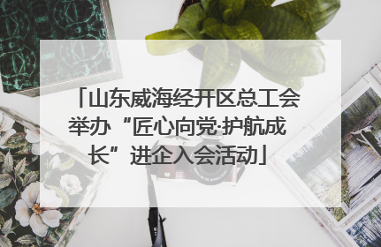 山东威海经开区总工会举办“匠心向党·护航成长”进企入会活动