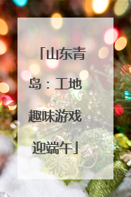 山东青岛：工地趣味游戏迎端午