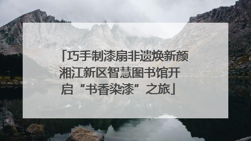 巧手制漆扇非遗焕新颜 湘江新区智慧图书馆开启“书香染漆”之旅