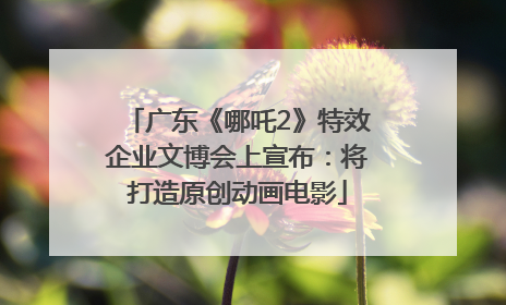 广东《哪吒2》特效企业文博会上宣布：将打造原创动画电影