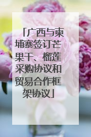 广西与柬埔寨签订芒果干、榴莲采购协议和贸易合作框架协议