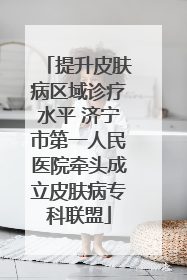 提升皮肤病区域诊疗水平 济宁市第一人民医院牵头成立皮肤病专科联盟