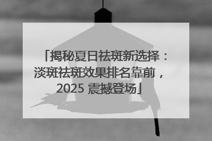 揭秘夏日祛斑新选择：淡斑祛斑效果排名靠前，2025 震撼登场