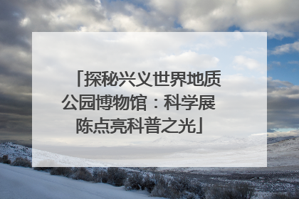 探秘兴义世界地质公园博物馆：科学展陈点亮科普之光