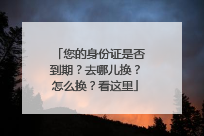 您的身份证是否到期？去哪儿换？怎么换？看这里