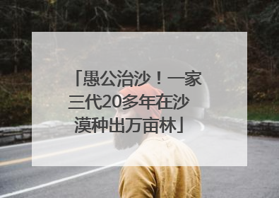 愚公治沙！一家三代20多年在沙漠种出万亩林