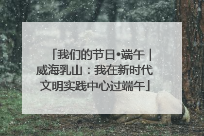 我们的节日•端午｜威海乳山：我在新时代文明实践中心过端午