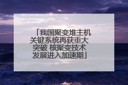 我国聚变堆主机关键系统再获重大突破 核聚变技术发展进入加速期