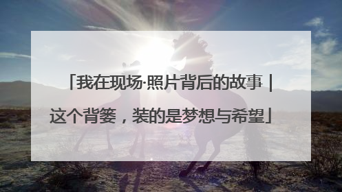 我在现场·照片背后的故事｜这个背篓，装的是梦想与希望