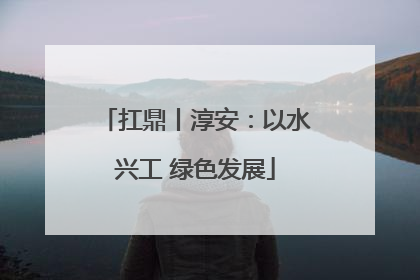 扛鼎丨淳安：以水兴工 绿色发展