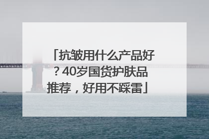 抗皱用什么产品好？40岁国货护肤品推荐，好用不踩雷