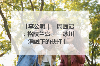 李公明｜一周画记：格陵兰岛——冰川消融下的抉择