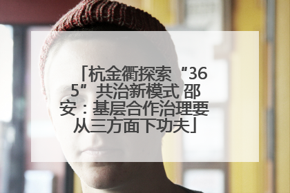 杭金衢探索“365”共治新模式 邵安：基层合作治理要从三方面下功夫