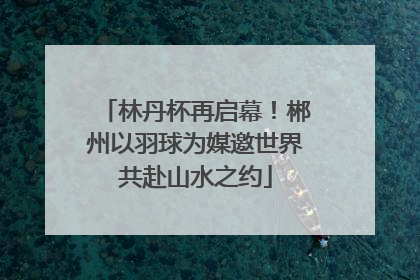 林丹杯再启幕！郴州以羽球为媒邀世界共赴山水之约