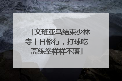 文班亚马结束少林寺十日修行，打球吃斋练拳样样不落