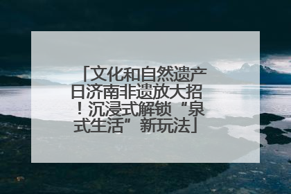 文化和自然遗产日济南非遗放大招！沉浸式解锁“泉式生活”新玩法