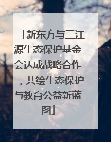 新东方与三江源生态保护基金会达成战略合作，共绘生态保护与教育公益新蓝图