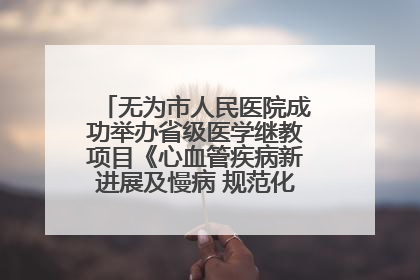 无为市人民医院成功举办省级医学继教项目《心血管疾病新进展及慢病 规范化诊疗》培训班