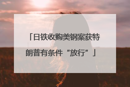 日铁收购美钢案获特朗普有条件“放行”