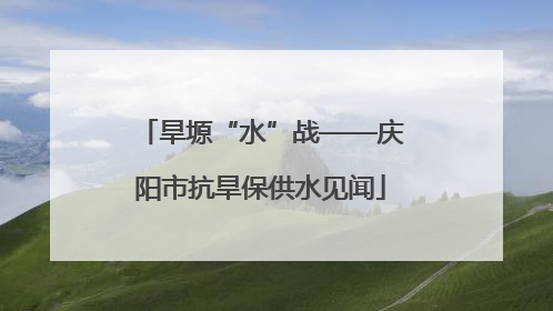 旱塬“水”战——庆阳市抗旱保供水见闻