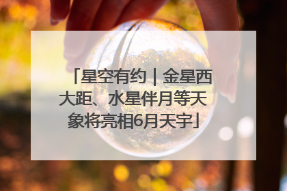 星空有约｜金星西大距、水星伴月等天象将亮相6月天宇