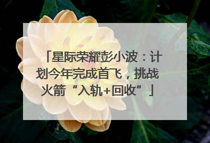 星际荣耀彭小波：计划今年完成首飞，挑战火箭“入轨+回收”