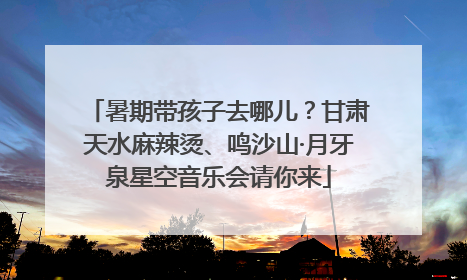 暑期带孩子去哪儿？甘肃天水麻辣烫、鸣沙山·月牙泉星空音乐会请你来