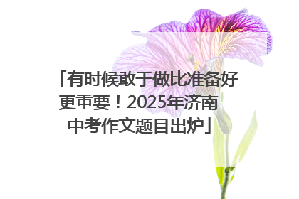 有时候敢于做比准备好更重要！2025年济南中考作文题目出炉